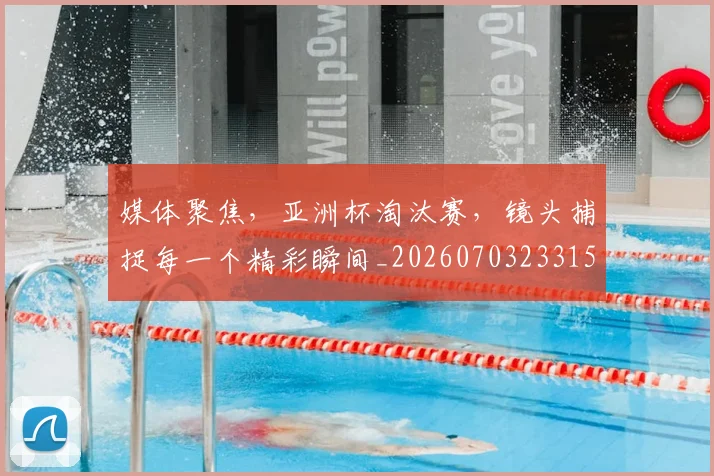 媒体聚焦，亚洲杯淘汰赛，镜头捕捉每一个精彩瞬间_20260703233150