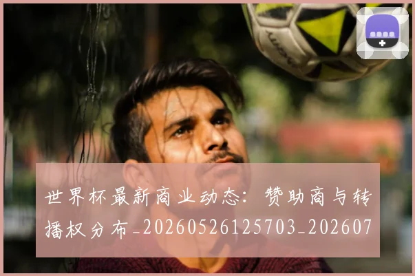 世界杯最新商业动态：赞助商与转播权分布_20260526125703_20260715191733