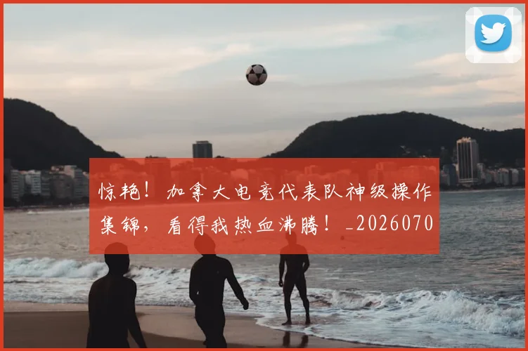 惊艳！加拿大电竞代表队神级操作集锦，看得我热血沸腾！_20260704174410