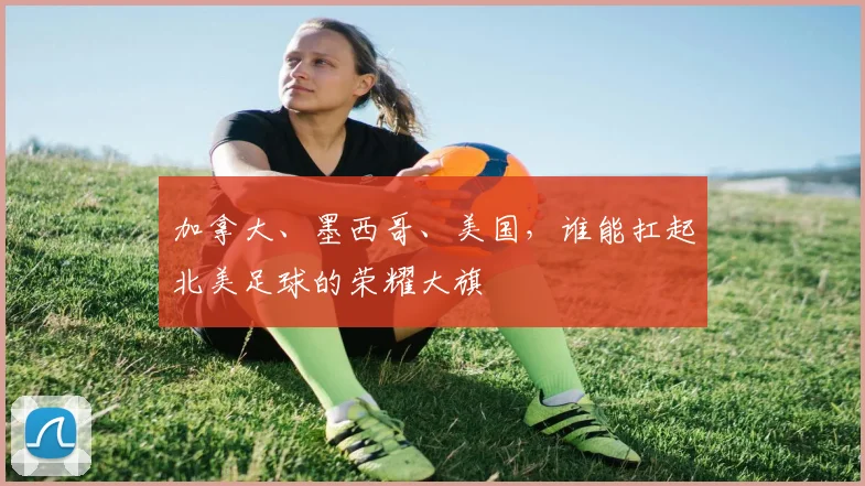 加拿大、墨西哥、美国,谁能扛起北美足球的荣耀大旗