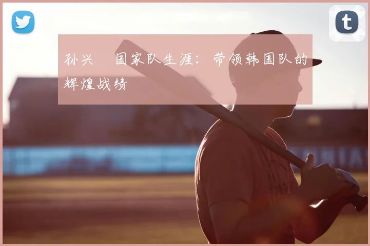 孙兴慜国家队生涯：带领韩国队的辉煌战绩