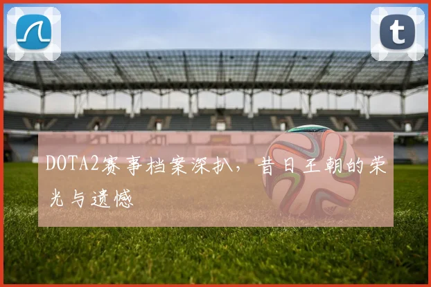 DOTA2赛事档案深扒，昔日王朝的荣光与遗憾