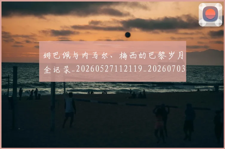 姆巴佩与内马尔、梅西的巴黎岁月全记录_20260527112119_20260703231129_20260720184345