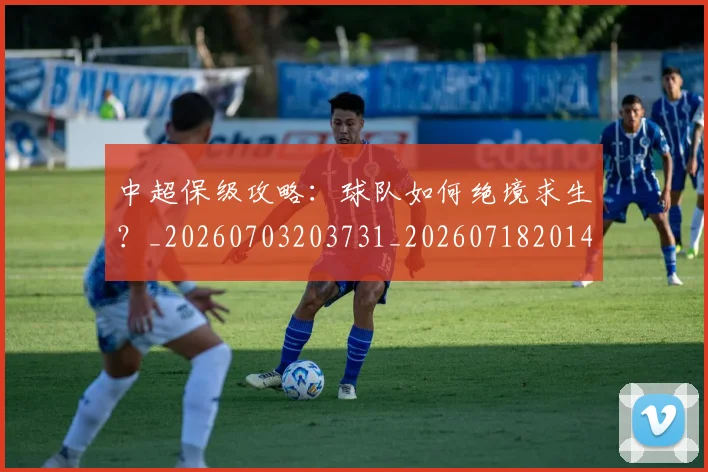 中超保级攻略:球队如何绝境求生?_20260703203731_20260718201401