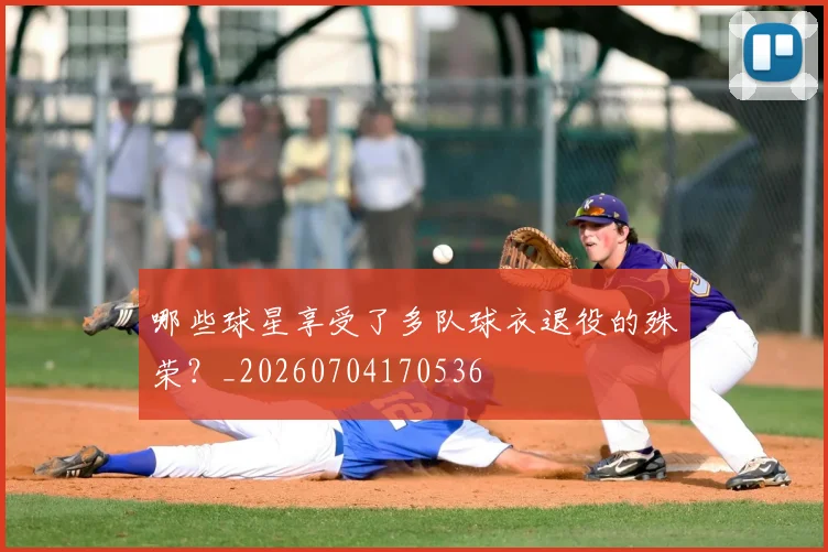 哪些球星享受了多队球衣退役的殊荣？_20260704170536